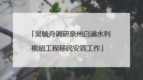吴毓舟调研泉州白濑水利枢纽工程移民安置工作
