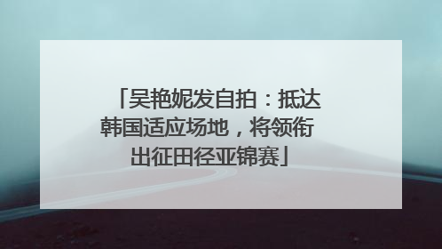 吴艳妮发自拍：抵达韩国适应场地，将领衔出征田径亚锦赛