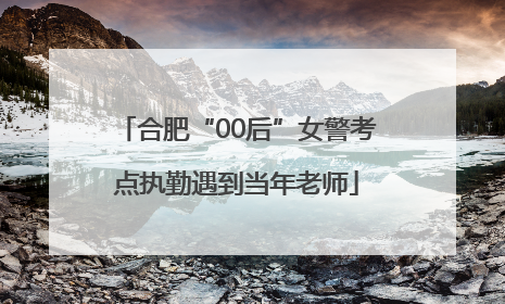 合肥“00后”女警考点执勤遇到当年老师