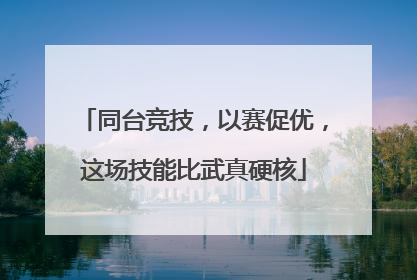 同台竞技，以赛促优，这场技能比武真硬核