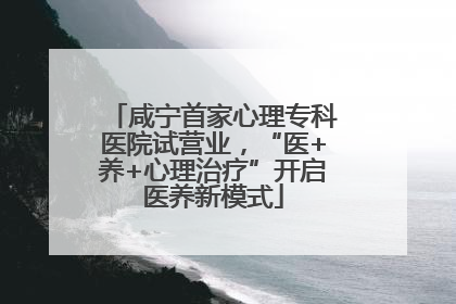 咸宁首家心理专科医院试营业，“医+养+心理治疗”开启医养新模式