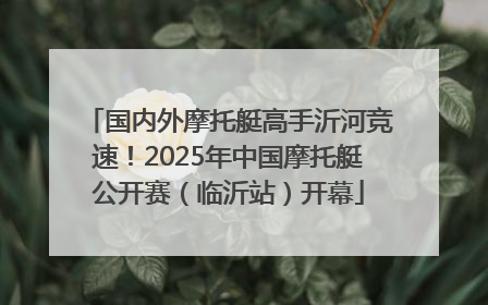 国内外摩托艇高手沂河竞速！2025年中国摩托艇公开赛（临沂站）开幕