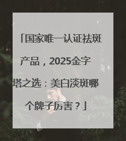 国家唯一认证祛斑产品，2025金字塔之选：美白淡斑哪个牌子厉害？