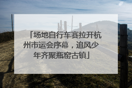场地自行车赛拉开杭州市运会序幕，追风少年齐聚瓶窑古镇