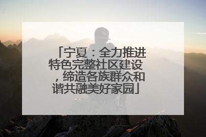 宁夏：全力推进特色完整社区建设，缔造各族群众和谐共融美好家园