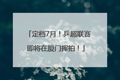 定档7月！乒超联赛即将在厦门挥拍！