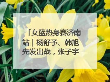 女篮热身赛济南站｜杨舒予、韩旭先发出战，张子宇替补待命