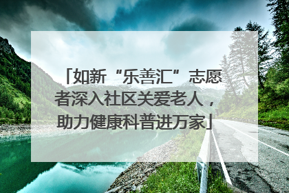 如新“乐善汇”志愿者深入社区关爱老人，助力健康科普进万家