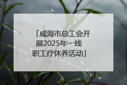 威海市总工会开展2025年一线职工疗休养活动
