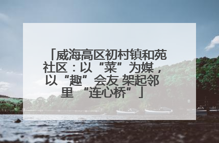 威海高区初村镇和苑社区：以“菜”为媒，以“趣”会友 架起邻里 “连心桥”