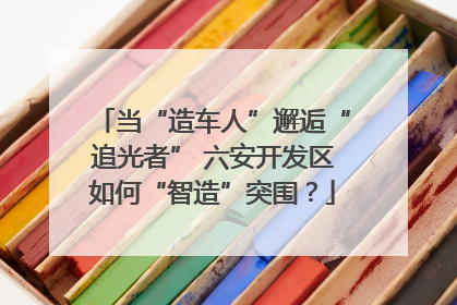 当“造车人”邂逅“追光者” 六安开发区如何“智造”突围？