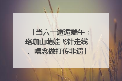 当六一邂逅端午：珞珈山萌娃飞针走线、唱念做打传非遗