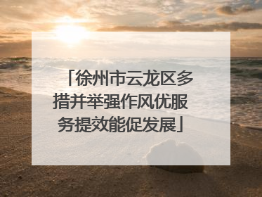 徐州市云龙区多措并举强作风优服务提效能促发展