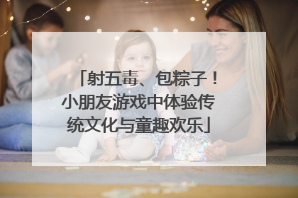 射五毒、包粽子！小朋友游戏中体验传统文化与童趣欢乐