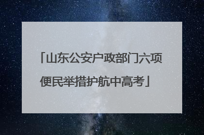 山东公安户政部门六项便民举措护航中高考