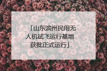 山东滨州民用无人机试飞运行基地获批正式运行
