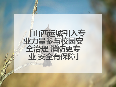 山西运城引入专业力量参与校园安全治理 消防更专业 安全有保障
