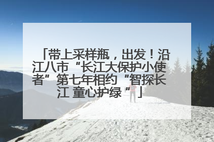 带上采样瓶，出发！沿江八市“长江大保护小使者”第七年相约“智探长江 童心护绿 ”