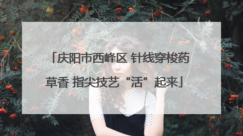 庆阳市西峰区 针线穿梭药草香 指尖技艺“活”起来