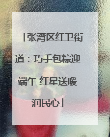 张湾区红卫街道：巧手包粽迎端午 红星送暖润民心