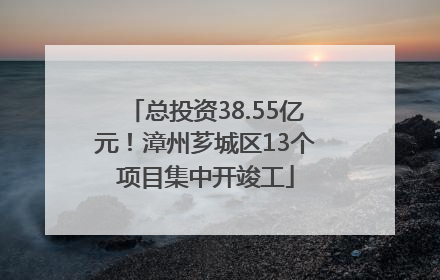总投资38.55亿元！漳州芗城区13个项目集中开竣工