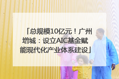 总规模10亿元！广州增城：设立AIC基金赋能现代化产业体系建设