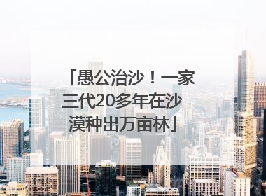 愚公治沙！一家三代20多年在沙漠种出万亩林