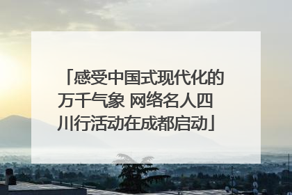 感受中国式现代化的万千气象 网络名人四川行活动在成都启动
