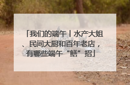 我们的端午丨水产大姐、民间大厨和百年老店，有哪些端午“鳝”招