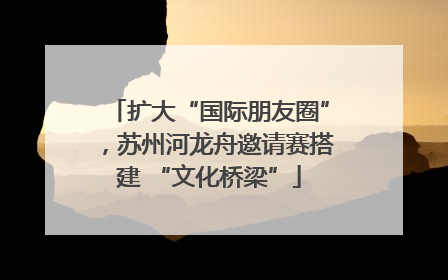 扩大“国际朋友圈”，苏州河龙舟邀请赛搭建 “文化桥梁”