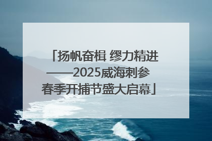 扬帆奋楫 缪力精进——2025威海刺参春季开捕节盛大启幕