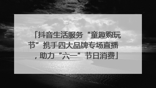 抖音生活服务“童趣购玩节”携手四大品牌专场直播，助力“六一”节日消费