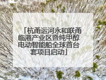 杭甬运河永和联甬临港产业区暨纯甲醇电动智能船全球首台套项目启动