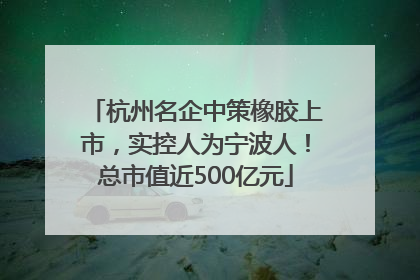 杭州名企中策橡胶上市，实控人为宁波人！总市值近500亿元