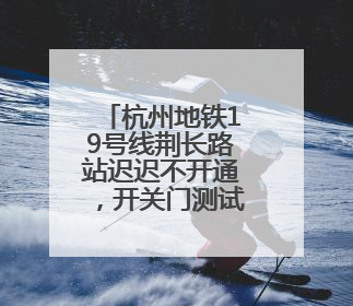 杭州地铁19号线荆长路站迟迟不开通，开关门测试已近3个月？回应来了