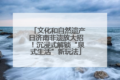 文化和自然遗产日济南非遗放大招！沉浸式解锁“泉式生活”新玩法