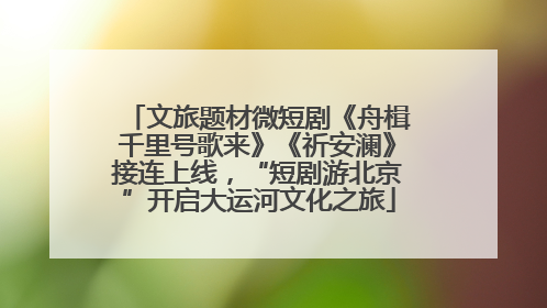 文旅题材微短剧《舟楫千里号歌来》《祈安澜》接连上线，“短剧游北京”开启大运河文化之旅