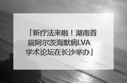新疗法来啦！湖南首届阿尔茨海默病LVA学术论坛在长沙举办