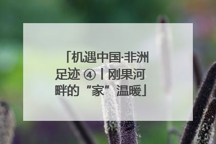 机遇中国·非洲足迹 ④丨刚果河畔的“家”温暖