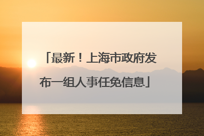 最新！上海市政府发布一组人事任免信息
