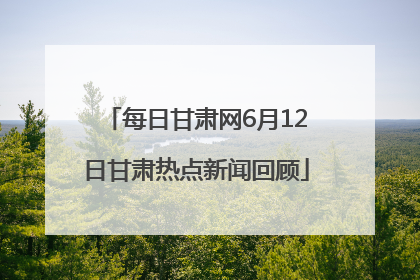 每日甘肃网6月12日甘肃热点新闻回顾