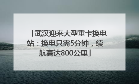 武汉迎来大型重卡换电站：换电只需5分钟，续航高达800公里