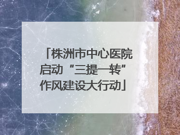 株洲市中心医院启动“三提一转”作风建设大行动