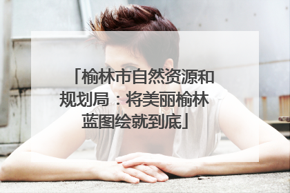 榆林市自然资源和规划局：将美丽榆林蓝图绘就到底