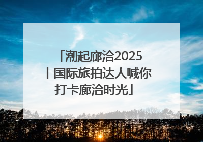 潮起廊洽2025丨国际旅拍达人喊你打卡廊洽时光