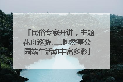 民俗专家开讲，主题花舟巡游……陶然亭公园端午活动丰富多彩