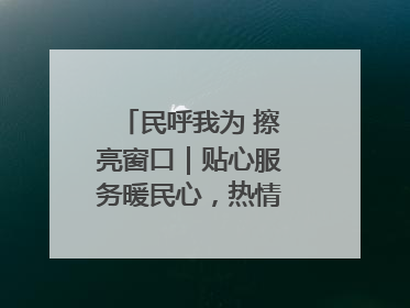 民呼我为 擦亮窗口｜贴心服务暖民心，热情周到显真情