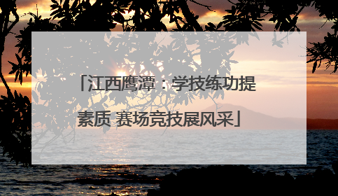 江西鹰潭：学技练功提素质 赛场竞技展风采