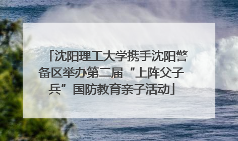沈阳理工大学携手沈阳警备区举办第二届“上阵父子兵”国防教育亲子活动
