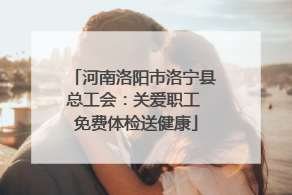 河南洛阳市洛宁县总工会：关爱职工 免费体检送健康